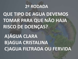 2º RODADA
QUE TIPO DE AGUA DEVEMOS
TOMAR PARA QUE NÃO HAJA
RISCO DE DOENÇAS?
A)ÁGUA CLARA
B)AGUA CRISTALINA
C)AGUA FILTRADA OU FERVIDA
 