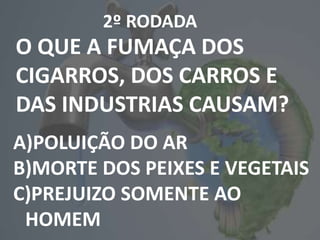 2º RODADA
O QUE A FUMAÇA DOS
CIGARROS, DOS CARROS E
DAS INDUSTRIAS CAUSAM?
A)POLUIÇÃO DO AR
B)MORTE DOS PEIXES E VEGETAIS
C)PREJUIZO SOMENTE AO
HOMEM
 