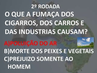 2º RODADA
O QUE A FUMAÇA DOS
CIGARROS, DOS CARROS E
DAS INDUSTRIAS CAUSAM?
A)POLUIÇÃO DO AR
B)MORTE DOS PEIXES E VEGETAIS
C)PREJUIZO SOMENTE AO
HOMEM
 