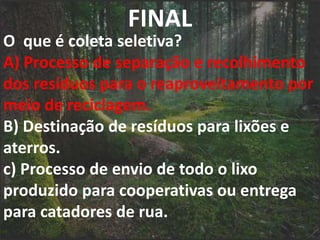 FINAL
O que é coleta seletiva?
A) Processo de separação e recolhimento
dos resíduos para o reaproveitamento por
meio de reciclagem.
B) Destinação de resíduos para lixões e
aterros.
c) Processo de envio de todo o lixo
produzido para cooperativas ou entrega
para catadores de rua.
 