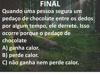 FINAL
Quando uma pessoa segura um
pedaço de chocolate entre os dedos
por algum tempo, ele derrete. Isso
ocorre porque o pedaço de
chocolate
A) ganha calor.
B) perde calor.
C) não ganha nem perde calor.
 
