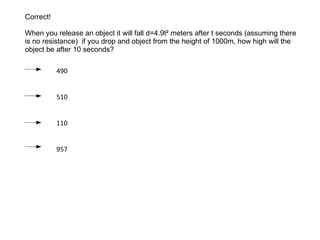 Correct! When you release an object it will fall d=4.9t² meters after t seconds (assuming there is no resistance)  if you drop and object from the height of 1000m, how high will the object be after 10 seconds? 490 510 110 957 