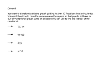 Correct ! You want to transform a square gravell  parking lot with 10 foot sides into a circular lot. You want the circle to have the same area as the square so that you do not have to buy any additional gravel. Write an equation you can use to find the radius r of the circular lot. 10 / √ π √ π √10 3 √ π π √10 