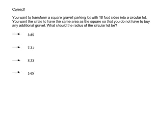 Correct ! You want to transform a square gravell  parking lot with 10 foot sides into a circular lot. You want the circle to have the same area as the square so that you do not have to buy any additional gravel . What should the radius of the circular lot be? 3.85 7.21 8.23 5.65 