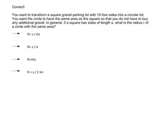 Correct! You want to transform a square gravel parking lot with 10 foot sides into a circular lot. You want the circle to have the same area as the square so that you do not have to buy any additional gravel . In general, if a square has sides of length s, what is the radius r of a circle with the same area? R= s / √ π R= s / π R=√ π s R = s / 2 √ π 