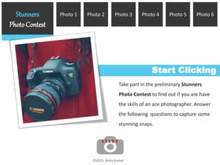 Photo 6Photo 5Photo 4Photo 2Photo 1Stunners
PhotoContest
Photo 3
Start Clicking
Take part in the preliminary Stunners
Photo Contest to find out if you are have
the skills of an ace photographer. Answer
the following questions to capture some
stunning snaps.
©2015, Anita Kumar
S TA R T
 