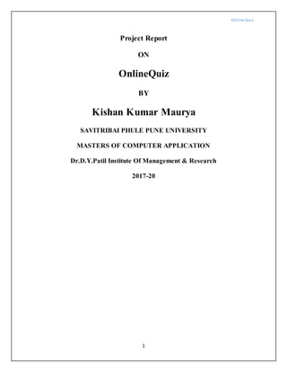 OnlineQuiz
1
Project Report
ON
OnlineQuiz
BY
Kishan Kumar Maurya
SAVITRIBAI PHULE PUNE UNIVERSITY
MASTERS OF COMPUTER APPLICATION
Dr.D.Y.Patil Institute Of Management & Research
2017-20
 