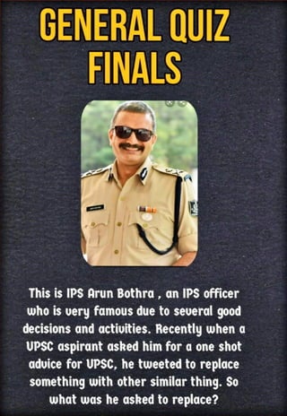 GENERAL QUIZ
FINALS
This is IPS ArunBothra , an IPS officer
whois very famousdueto several good
decisionsand activities. Recently whena
UPSC aspirant asked himfor a oneshot
advice for UPSC, he tweeted to replace
somethingwith othersimilarthing. So
what was he askedto replace?
 