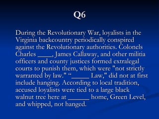 Q6 During the Revolutionary War, loyalists in the Virginia backcountry periodically conspired against the Revolutionary authorities. Colonels Charles ____, James Callaway, and other militia officers and county justices formed extralegal courts to punish them, which were "not strictly warranted by law." “_____ Law," did not at first include hanging. According to local tradition, accused loyalists were tied to a large black walnut tree here at ______ home, Green Level, and whipped, not hanged.  