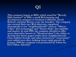 Q1 This company began as BHI, which stood for "Beverly Hills Internet" in 1994, a small Web hosting and development company in Southern California. David Bohnett and John Rezner were the founders. The company also created their own Web directory, organized thematically in six "neighbourhoods" such as "Silicon Valley" (for technology) and "Sunset Strip" (for nightlife and music). In mid-1995, the company decided to offer users (thereafter known as "Homesteaders") the ability to develop free home pages within those neighbourhoods. Chat, bulletin boards, and other elements of "community" were added soon after, helping foster rapid growth. In January 1999,the company was purchased by Yahoo for $3.57 billon. Identify?  