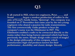 Q3 It all started in 1925, when two engineers, Peter_____ and Svend ______, began a modest production of radios in the attic of Svend's family home, 'Quistrup'. The company was founded on 17 November that same year by the two young engineers who shared a passion for radio transmissions. The first commercially viable product to bear the company's name was the Eliminator in 1927. The Eliminator enabled a radio to be connected directly to the mains rather than being battery-operated which had been previously the norm. Simple design with a touch of magic! is the design philosophy of this company which manufactures high end products known for their performance , durability and classic design. Identify 
