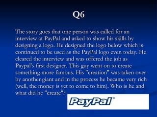 Q6 The story goes that one person was called for an interview at PayPal and asked to show his skills by designing a logo. He designed the logo below which is continued to be used as the PayPal logo even today. He cleared the interview and was offered the job as Paypal's first designer. This guy went on to create something more famous. His "creation" was taken over by another giant and in the process he became very rich (well, the money is yet to come to him). Who is he and what did he "create"?   