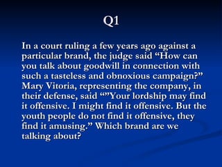 Q1 In a court ruling a few years ago against a particular brand, the judge said “How can you talk about goodwill in connection with such a tasteless and obnoxious campaign?” Mary Vitoria, representing the company, in their defense, said “”Your lordship may find it offensive. I might find it offensive. But the youth people do not find it offensive, they find it amusing.” Which brand are we talking about? 