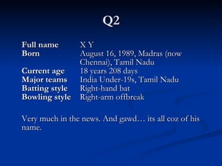 Q2 Full   name   X Y Born  August 16, 1989, Madras (now  Chennai), Tamil Nadu Current age   18 years 208 days Major teams   India Under-19s, Tamil Nadu Batting style   Right-hand bat Bowling style   Right-arm offbreak Very much in the news. And gawd… its all coz of his name. 