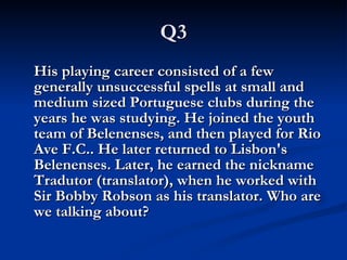 Q3 His playing career consisted of a few generally unsuccessful spells at small and medium sized Portuguese clubs during the years he was studying. He joined the youth team of Belenenses, and then played for Rio Ave F.C.. He later returned to Lisbon's Belenenses. Later, he earned the nickname Tradutor (translator), when he worked with Sir Bobby Robson as his translator. Who are we talking about? 
