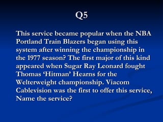 Q5 This service became popular when the NBA Portland Train Blazers began using this system after winning the championship in the 1977 season? The first major of this kind appeared when Sugar Ray Leonard fought Thomas ‘Hitman’ Hearns for the Welterweight championship. Viacom Cablevision was the first to offer this service, Name the service? 