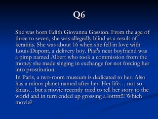 Q6 She was born Édith Giovanna Gassion. From the age of three to seven, she was allegedly blind as a result of keratitis. She was about 16 when she fell in love with Louis Dupont, a delivery boy. Piaf's next boyfriend was a pimp named Albert who took a commission from the money she made singing in exchange for not forcing her into prostitution.  In Paris, a two-room museum is dedicated to her. Also has a minor planet named after her. Her life… not so khaas…but a movie recently tried to tell her story to the world and in turn ended up grossing a lottttt!!! Which movie? 