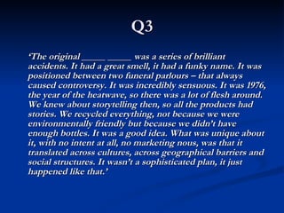Q3 ‘ The original _____ _____ was a series of brilliant accidents. It had a great smell, it had a funky name. It was positioned between two funeral parlours – that always caused controversy. It was incredibly sensuous. It was 1976, the year of the heatwave, so there was a lot of flesh around. We knew about storytelling then, so all the products had stories. We recycled everything, not because we were environmentally friendly but because we didn’t have enough bottles. It was a good idea. What was unique about it, with no intent at all, no marketing nous, was that it translated across cultures, across geographical barriers and social structures. It wasn’t a sophisticated plan, it just happened like that.’ 