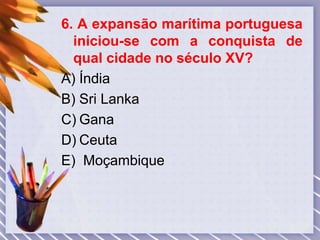 6. A expansão marítima portuguesa
iniciou-se com a conquista de
qual cidade no século XV?
A) Índia
B) Sri Lanka
C) Gana
D) Ceuta
E) Moçambique
 