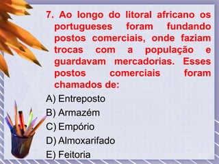 7. Ao longo do litoral africano os
portugueses foram fundando
postos comerciais, onde faziam
trocas com a população e
guardavam mercadorias. Esses
postos comerciais foram
chamados de:
A) Entreposto
B) Armazém
C) Empório
D) Almoxarifado
E) Feitoria
 