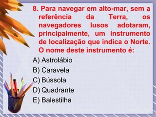 8. Para navegar em alto-mar, sem a
referência da Terra, os
navegadores lusos adotaram,
principalmente, um instrumento
de localização que indica o Norte.
O nome deste instrumento é:
A) Astrolábio
B) Caravela
C) Bússola
D) Quadrante
E) Balestilha
 