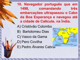 10. Navegador português que em
1498, comandando três
embarcações ultrapassou o Cabo
da Boa Esperança e navegou até
a cidade de Calicute, na Índia.
A) Cristóvão Colombo
B) Bartolomeu Dias
C) Vasco da Gama
D) Pero Covilha
E) Pedro Álvares Cabral
 
