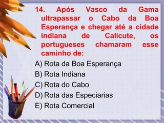 14. Após Vasco da Gama
ultrapassar o Cabo da Boa
Esperança e chegar até a cidade
indiana de Calicute, os
portugueses chamaram esse
caminho de:
A) Rota da Boa Esperança
B) Rota Indiana
C) Rota do Cabo
D) Rota das Especiarias
E) Rota Comercial
 