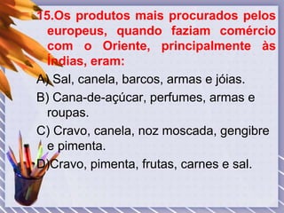 15.Os produtos mais procurados pelos
europeus, quando faziam comércio
com o Oriente, principalmente às
Índias, eram:
A) Sal, canela, barcos, armas e jóias.
B) Cana-de-açúcar, perfumes, armas e
roupas.
C) Cravo, canela, noz moscada, gengibre
e pimenta.
D)Cravo, pimenta, frutas, carnes e sal.
 