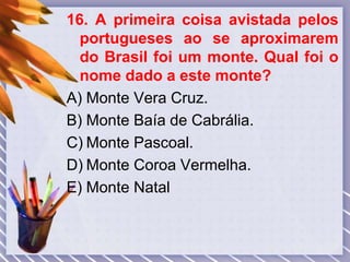 16. A primeira coisa avistada pelos
portugueses ao se aproximarem
do Brasil foi um monte. Qual foi o
nome dado a este monte?
A) Monte Vera Cruz.
B) Monte Baía de Cabrália.
C) Monte Pascoal.
D) Monte Coroa Vermelha.
E) Monte Natal
 