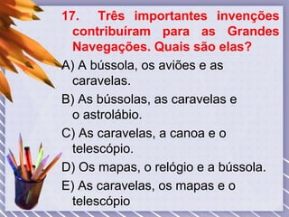 17. Três importantes invenções
contribuíram para as Grandes
Navegações. Quais são elas?
A) A bússola, os aviões e as
caravelas.
B) As bússolas, as caravelas e
o astrolábio.
C) As caravelas, a canoa e o
telescópio.
D) Os mapas, o relógio e a bússola.
E) As caravelas, os mapas e o
telescópio
 