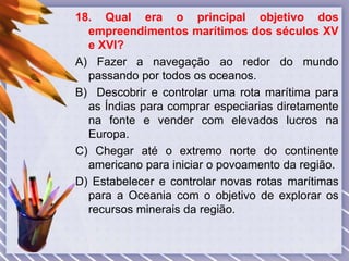 18. Qual era o principal objetivo dos
empreendimentos marítimos dos séculos XV
e XVI?
A) Fazer a navegação ao redor do mundo
passando por todos os oceanos.
B) Descobrir e controlar uma rota marítima para
as Índias para comprar especiarias diretamente
na fonte e vender com elevados lucros na
Europa.
C) Chegar até o extremo norte do continente
americano para iniciar o povoamento da região.
D) Estabelecer e controlar novas rotas marítimas
para a Oceania com o objetivo de explorar os
recursos minerais da região.
 