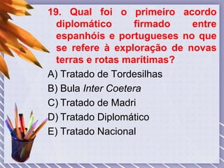 19. Qual foi o primeiro acordo
diplomático firmado entre
espanhóis e portugueses no que
se refere à exploração de novas
terras e rotas marítimas?
A) Tratado de Tordesilhas
B) Bula Inter Coetera
C) Tratado de Madri
D) Tratado Diplomático
E) Tratado Nacional
 