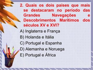 2. Quais os dois países que mais
se destacaram no período das
Grandes Navegações e
Descobrimentos Marítimos dos
séculos XV e XVI?
A) Inglaterra e França
B) Holanda e Itália
C) Portugal e Espanha
D) Alemanha e Noruega
E) Portugal e África
 