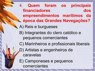 4. Quem foram os principais
financiadores dos
empreendimentos marítimos da
época das Grandes Navegações?
A) Reis e burgueses
B) Integrantes do clero católico e
pequenos comerciantes
C) Marinheiros e profissionais liberais
D) Artistas e engenheiros de
caravelas
E) Camponeses e pequenos
comerciantes
 