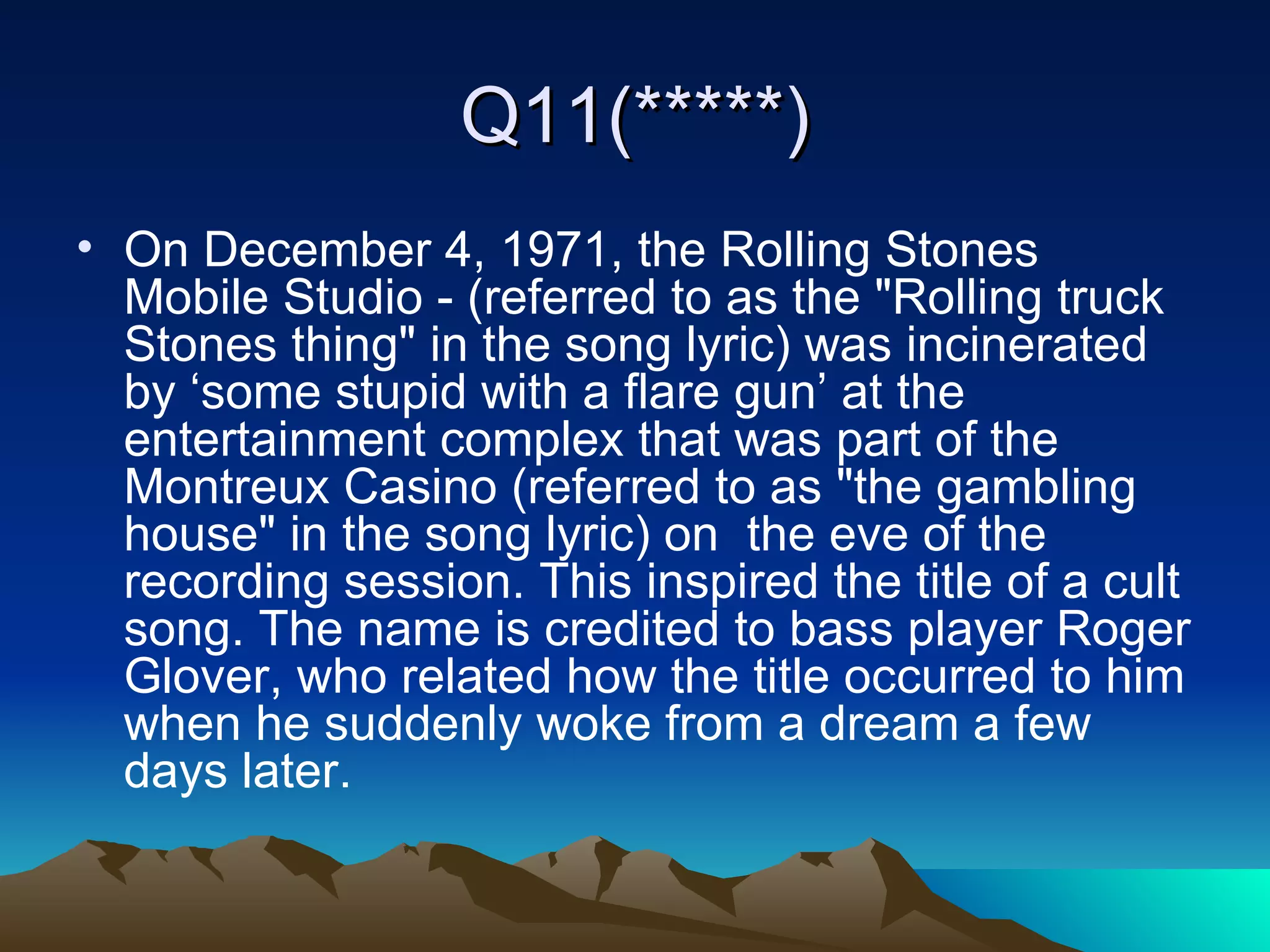 Q11(*****) On December 4, 1971, the Rolling Stones Mobile Studio - (referred to as the "Rolling truck Stones thing" in the song lyric) was incinerated by ‘some stupid with a flare gun’ at the entertainment complex that was part of the Montreux Casino (referred to as "the gambling house" in the song lyric) on  the eve of the recording session. This inspired the title of a cult song. The name is credited to bass player Roger Glover, who related how the title occurred to him when he suddenly woke from a dream a few days later. 