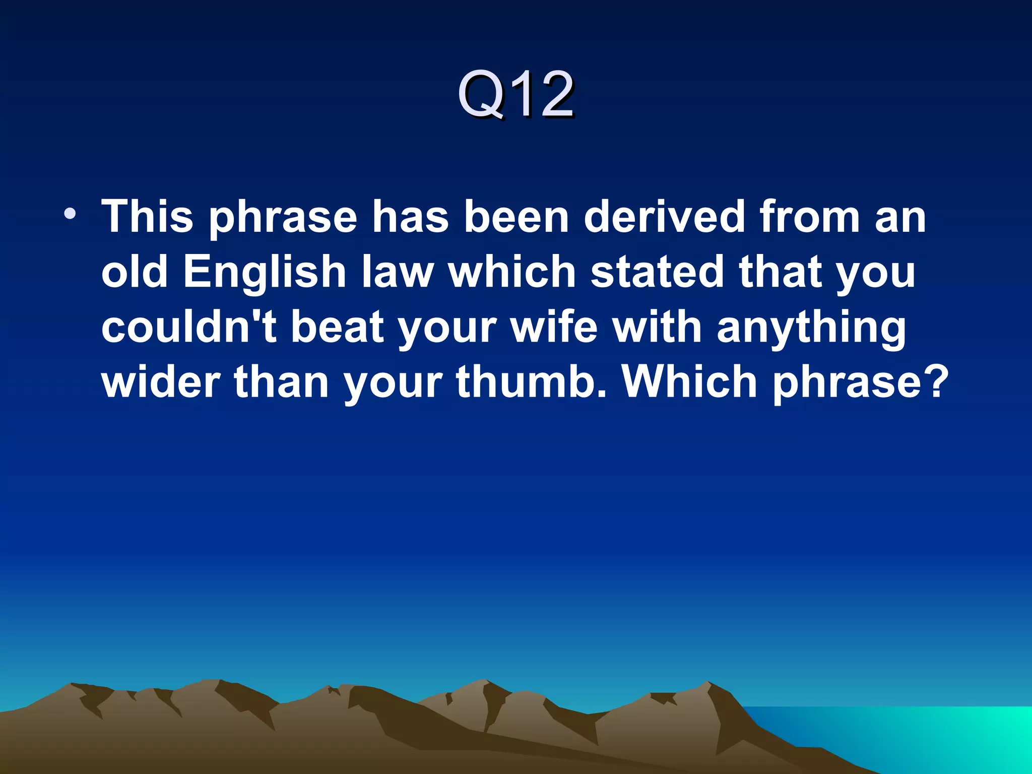 Q12 This phrase has been derived from an old English law which stated that you couldn't beat your wife with anything wider than your thumb. Which phrase?   