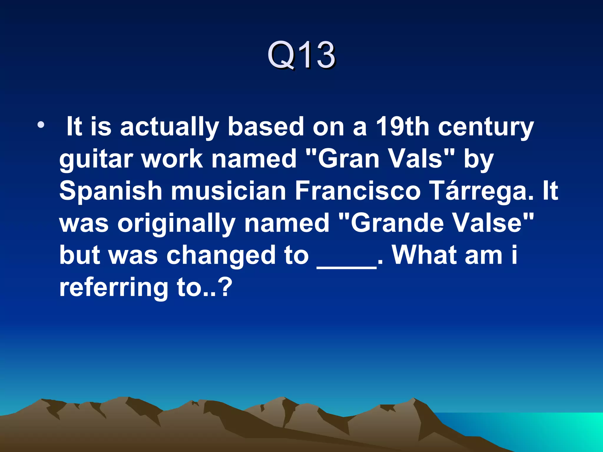 Q13 It is actually based on a 19th century guitar work named "Gran Vals" by Spanish musician Francisco Tárrega. It was originally named "Grande Valse" but was changed to ____. What am i referring to..? 