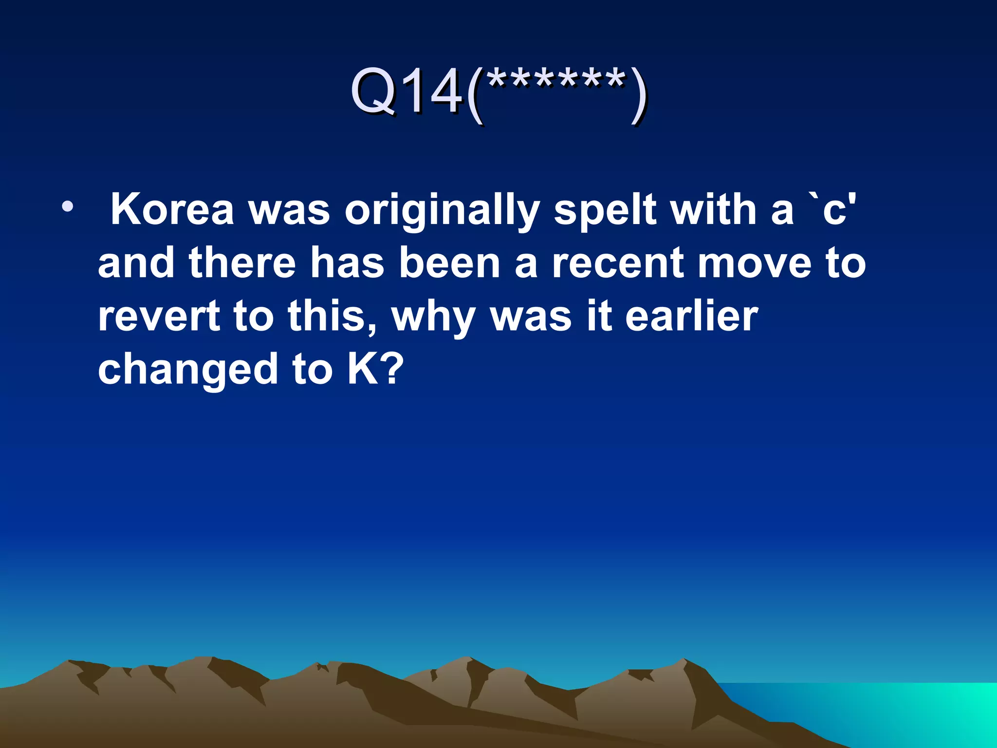 Q14(******) Korea was originally spelt with a `c' and there has been a recent move to revert to this, why was it earlier changed to K? 