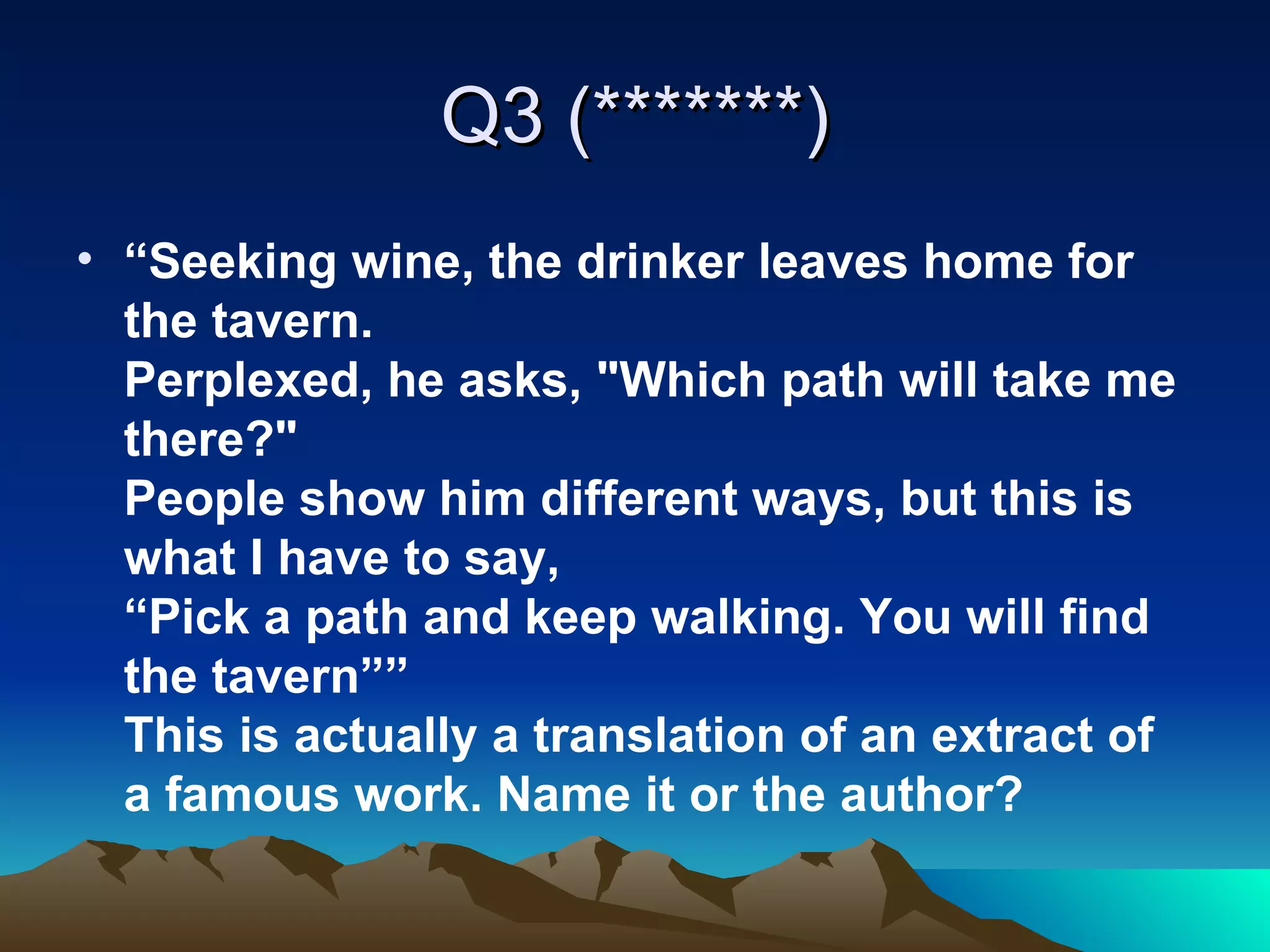 Q3 (*******) “ Seeking wine, the drinker leaves home for the tavern. Perplexed, he asks, "Which path will take me there?" People show him different ways, but this is what I have to say, “Pick a path and keep walking. You will find the tavern”” This is actually a translation of an extract of a famous work. Name it or the author?   