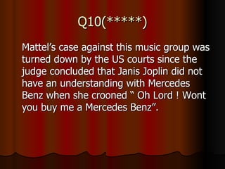 Q10(*****) Mattel’s case against this music group was turned down by the US courts since the judge concluded that Janis Joplin did not have an understanding with Mercedes Benz when she crooned “ Oh Lord ! Wont you buy me a Mercedes Benz”. 