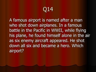 Q14 A famous airport is named after a man who shot down airplanes. In a famous battle in the Pacific in WWII, while flying his plane, he found himself alone in the air as six enemy aircraft appeared. He shot down all six and became a hero. Which airport? 
