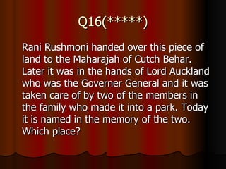 Q16(*****) Rani Rushmoni handed over this piece of land to the Maharajah of Cutch Behar. Later it was in the hands of Lord Auckland who was the Governer General and it was taken care of by two of the members in the family who made it into a park. Today it is named in the memory of the two. Which place?  