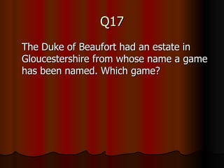 Q17 The Duke of Beaufort had an estate in Gloucestershire from whose name a game has been named. Which game?  