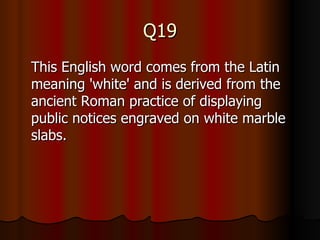 Q19 This English word comes from the Latin meaning 'white' and is derived from the ancient Roman practice of displaying public notices engraved on white marble slabs. 