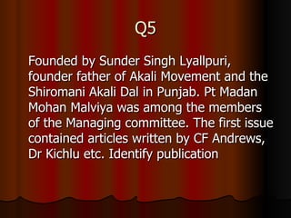 Q5 Founded by Sunder Singh Lyallpuri, founder father of Akali Movement and the Shiromani Akali Dal in Punjab. Pt Madan Mohan Malviya was among the members of the Managing committee. The first issue contained articles written by CF Andrews, Dr Kichlu etc. Identify publication 
