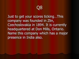 Q8 Just to get your scores ticking… This company was founded in Zlin, Czechoslovakia in 1894. It is currently headquartered at Don Mills, Ontario. Name this company which has a major presence in India also. 