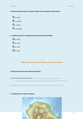 Dorianel3fle Avril 2013
2
d. Quel est le grand mal qui a marqué l’histoire de la colonisation réunionnaise ?
o Le travail
o La maladie
o La guerre
o L’esclavage
e. La Réunion devient un Département français d’Outre-Mer (DOM) :
o En 1966
o En 1956
o En 1946
o En 1936
- 2 -
Répondez, le plus précisément possible, aux questions suivantes :
a. Quels sont les noms des volcans réunionnais ?
Les noms des volcans réunionnais sont _____________________________________________
___________________________________________________________________________________
___________________________________________________________________________________
b. Localisez-les sur la carte ci-dessous :
 