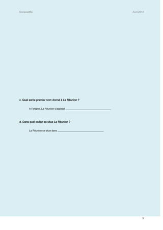 Dorianel3fle Avril 2013
3
c. Quel est le premier nom donné à La Réunion ?
A l’origine, La Réunion s’appelait ____________________________________.
d. Dans quel océan se situe La Réunion ?
La Réunion se situe dans _____________________________________.
 