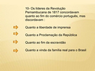10- Os líderes da Revolução
Pernambucana de 1817 concordavam
quanto ao fim do comércio português, mas
discordavam :
Quanto a liberdade de imprensa
Quanto a Proclamação da República
Quanto ao fim da escravidão
Quanto a vinda da família real para o Brasil
A
B
B
C
 
