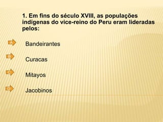 1. Em fins do século XVIII, as populações
indígenas do vice-reino do Peru eram lideradas
pelos:
Bandeirantes
Curacas
Mitayos
Jacobinos
A
B
C
D
 